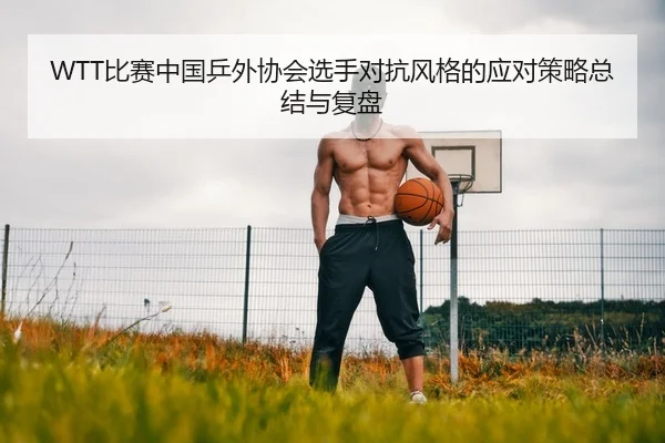 WTT比赛中国乒外协会选手对抗风格的应对策略总结与复盘